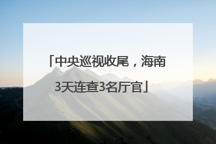 中央巡视收尾，海南3天连查3名厅官