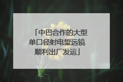 中巴合作的大型单口径射电望远镜顺利出厂发运
