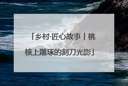 乡村·匠心故事丨桃核上雕琢的刻刀光影