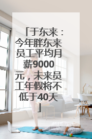于东来：今年胖东来员工平均月薪9000元，未来员工年假将不低于40天