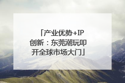 产业优势+IP创新：东莞潮玩叩开全球市场大门