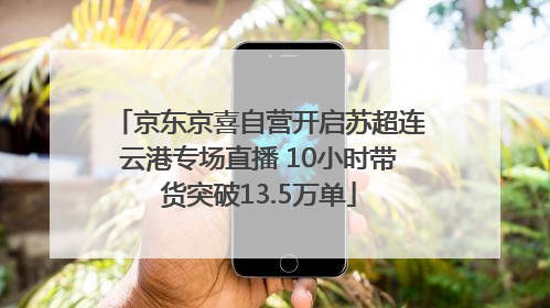 京东京喜自营开启苏超连云港专场直播 10小时带货突破13.5万单
