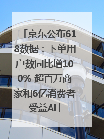 京东公布618数据：下单用户数同比增100% 超百万商家和6亿消费者受益AI
