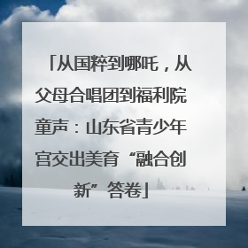 从国粹到哪吒，从父母合唱团到福利院童声：山东省青少年宫交出美育“融合创新”答卷