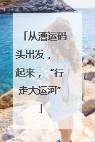 从漕运码头出发，一起来，“行走大运河”