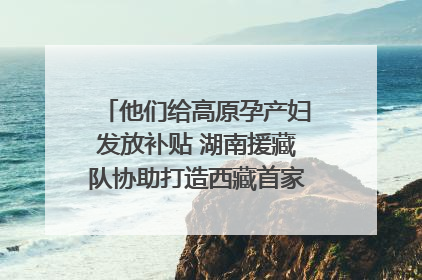 他们给高原孕产妇发放补贴 湖南援藏队协助打造西藏首家高原产儿协同中心
