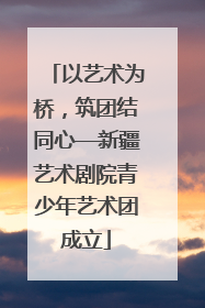 以艺术为桥，筑团结同心—新疆艺术剧院青少年艺术团成立