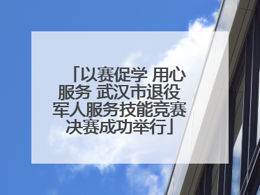 以赛促学 用心服务 武汉市退役军人服务技能竞赛决赛成功举行