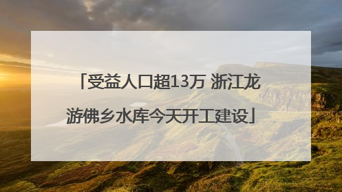 受益人口超13万 浙江龙游佛乡水库今天开工建设