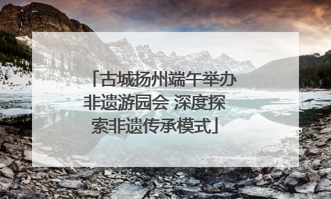 古城扬州端午举办非遗游园会 深度探索非遗传承模式
