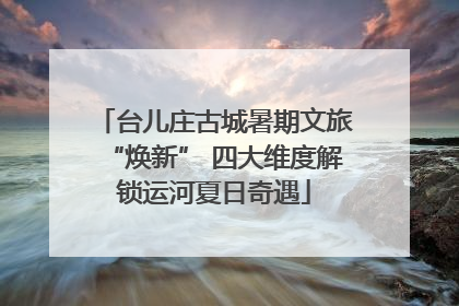 台儿庄古城暑期文旅“焕新” 四大维度解锁运河夏日奇遇