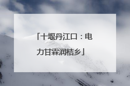 十堰丹江口：电力甘霖润桔乡