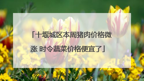 十堰城区本周猪肉价格微涨 时令蔬菜价格便宜了