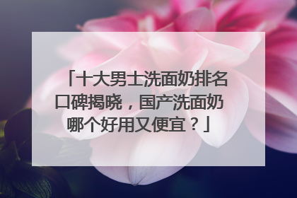 十大男士洗面奶排名口碑揭晓，国产洗面奶哪个好用又便宜？