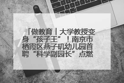 做教育︱大学教授变身“孩子王”！南京市栖霞区燕子矶幼儿园首聘“科学副园长”点燃萌娃科学梦