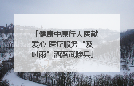 健康中原行大医献爱心 医疗服务“及时雨”洒落武陟县