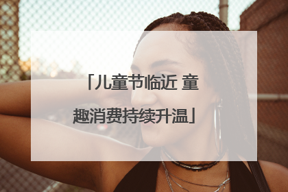 儿童节临近 童趣消费持续升温