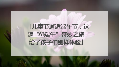 儿童节邂逅端午节，这趟“AI端午”奇妙之旅给了孩子们别样体验