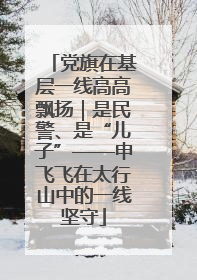 党旗在基层一线高高飘扬｜是民警、是“儿子”——申飞飞在太行山中的一线坚守