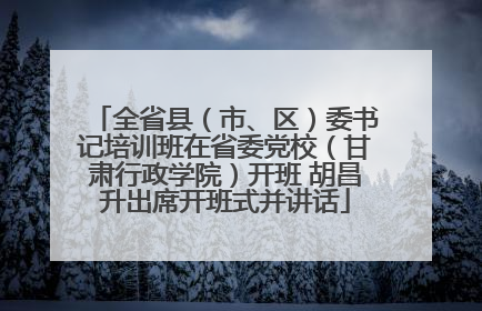全省县（市、区）委书记培训班在省委党校（甘肃行政学院）开班 胡昌升出席开班式并讲话