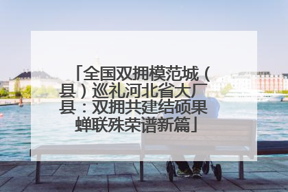 全国双拥模范城（县）巡礼河北省大厂县：双拥共建结硕果 蝉联殊荣谱新篇