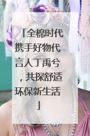 全棉时代携手好物代言人丁禹兮，共探舒适环保新生活
