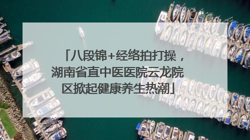 八段锦+经络拍打操，湖南省直中医医院云龙院区掀起健康养生热潮