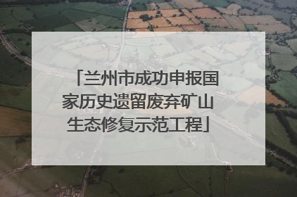 兰州市成功申报国家历史遗留废弃矿山生态修复示范工程
