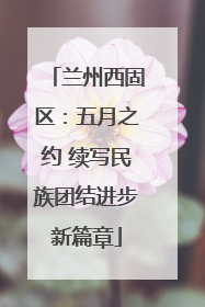 兰州西固区：五月之约 续写民族团结进步新篇章
