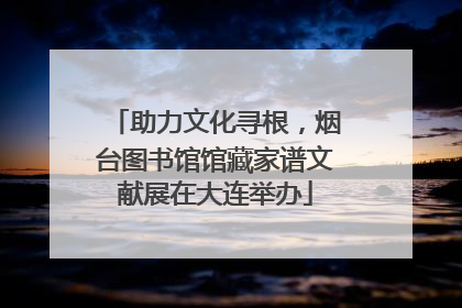 助力文化寻根，烟台图书馆馆藏家谱文献展在大连举办