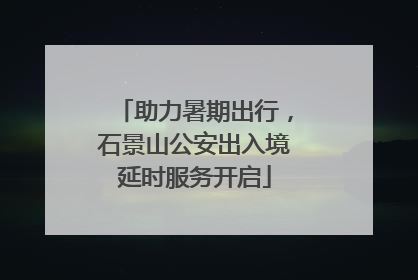 助力暑期出行，石景山公安出入境延时服务开启
