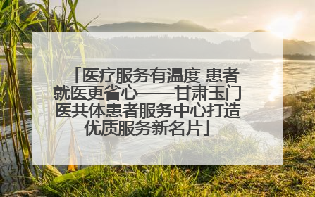 医疗服务有温度 患者就医更省心——甘肃玉门医共体患者服务中心打造优质服务新名片
