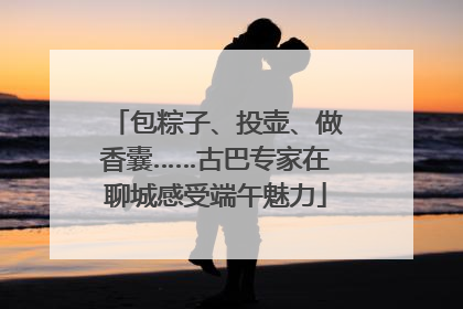 包粽子、投壶、做香囊……古巴专家在聊城感受端午魅力