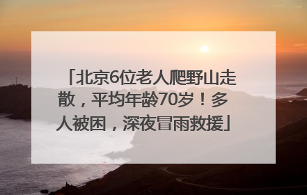 北京6位老人爬野山走散，平均年龄70岁！多人被困，深夜冒雨救援