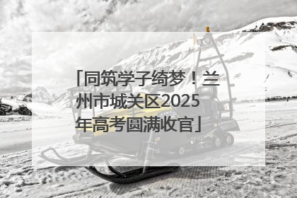 同筑学子绮梦！兰州市城关区2025年高考圆满收官