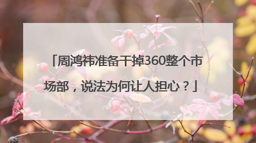 周鸿祎准备干掉360整个市场部，说法为何让人担心？