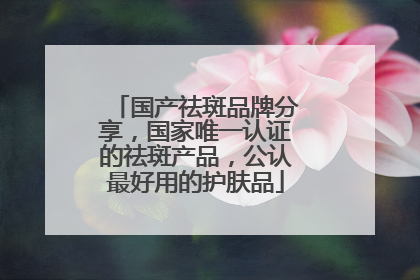 国产祛斑品牌分享，国家唯一认证的祛斑产品，公认最好用的护肤品