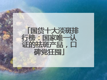 国货十大淡斑排行榜：国家唯一认证的祛斑产品，口碑党狂囤