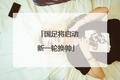 国足将启动新一轮换帅