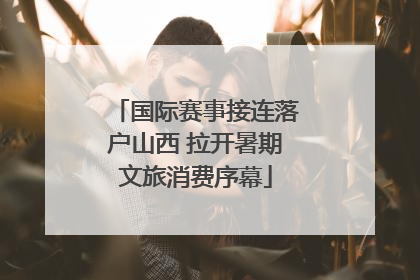 国际赛事接连落户山西 拉开暑期文旅消费序幕