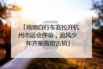 场地自行车赛拉开杭州市运会序幕，追风少年齐聚瓶窑古镇