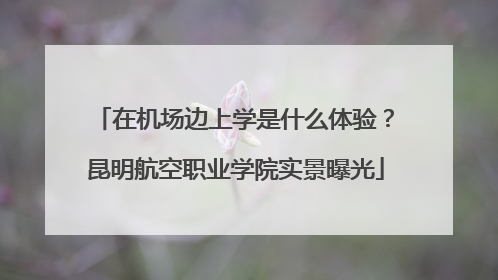 在机场边上学是什么体验？昆明航空职业学院实景曝光