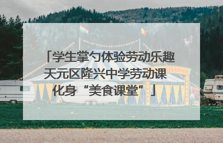 学生掌勺体验劳动乐趣 天元区隆兴中学劳动课化身“美食课堂”
