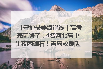 守护最美海岸线｜高考完玩嗨了，4名河北高中生夜困礁石！青岛救援队火速出动救上岸