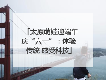 太原萌娃迎端午庆“六一”：体验传统 感受科技