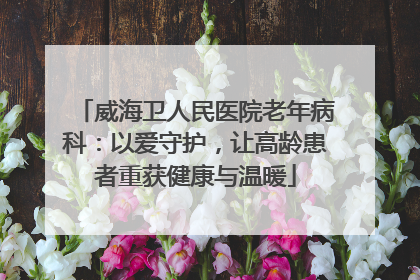 威海卫人民医院老年病科：以爱守护，让高龄患者重获健康与温暖