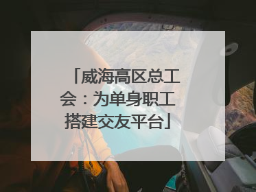 威海高区总工会：为单身职工搭建交友平台