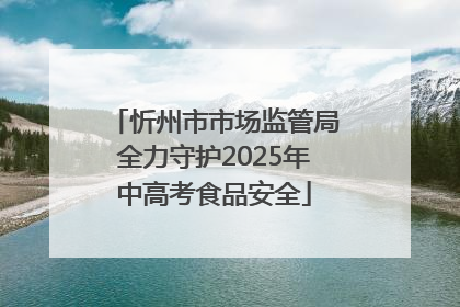 忻州市市场监管局全力守护2025年中高考食品安全