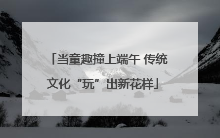当童趣撞上端午 传统文化“玩”出新花样