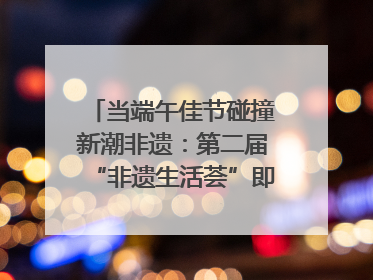 当端午佳节碰撞新潮非遗：第二届“非遗生活荟”即将开启“百young”新章